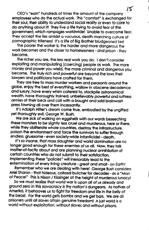 5 ‘ ‘CEQ’s “eam” hundreds of times the amount of the company ‘employees who do the actual work. This “comfort” is exchanged for their soul, their abity to understand social reality or even o care fo do anything about il They live a life frying fo avoid fer of the govemment, which rampages wardwidel Unable o overcome fer. they accept the lies amidst a vocuous, death marching culture of pomographic friteness! It’s a fife of Big Brother bludgeoned fies! The poorer the wrker s, the harder and more dangerous the ‘work becomes and the closer 1o homelessness - and prison - they become. The richer you are, the less real work you do. | don’t consider exploiting and manipulafing (coercing) people as wark. The more money and power you wield, the more criminal and dangerous you become. The fruly rich and powerful are beyond the laws their lawyers and polificians have craffed for them. They are free to mass murder workers and peasan’s around the globe, enjoy the best of everything, wallow in obscene decadence and luxury, have every whim catered fo, stockpile astronomical wealth, have thoroughly trained, unbelievably powerful and ruthiess armies ot their beck and call with a bought and sold brainwash press fawning ail over fhem incessantly. It’s Adolph Hifler’s dreom come frue, embodied by the ungifted vet thoroughly evil, George W. Bush. We are sick of walking on eggshelis with our wards beseeching these monsters fo be sighty less cruel and murderous here or there, ‘while they obliferate whole countries, destroy the infrastructure, poison the environment and force the survivrs fo suffer through endiess. gruesome - even sociefy-wide infanticide! - death. IF’s so insane, that mass siaughter and world domination are no longer good enough for these enemies of us all. Now, they talk matter-of-factly about and are planning nuciear anniilation of certain countries who do not submit o fheirsatisfoction. Implementing these “policies” will inexorably lead fo the extermination of every living creature - great and smail - on Earth! Remember who we are dealing with herel George Bush considers el sharon - that hideous, collosal butcher for decades - as a *Man of Peacel" This s Nixon / Kissinger at the height of murderous lunacy! Sowe must realize that worid war is upon all of us already and ground zero in ths slavocracy is thy nation’s dungeons. As nafives of Ameriko, it behooves us fo fight for freedom and fife in the belly of the beast. For the world gets bombs and we get bars. We are ail ‘prisoners unfil all siaves atfain genuine freedom! A just world is o world without exploitation, without slaves and without prisons.